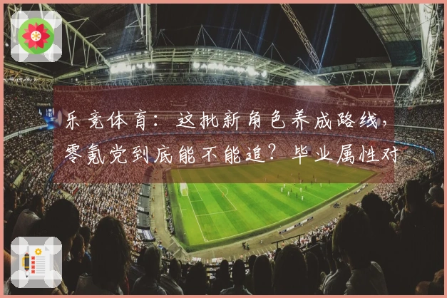 乐竞体育：这批新角色养成路线，零氪党到底能不能追？毕业属性对比分析告诉你