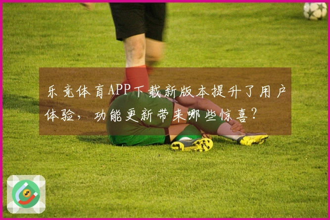 乐竞体育APP下载新版本提升了用户体验，功能更新带来哪些惊喜？