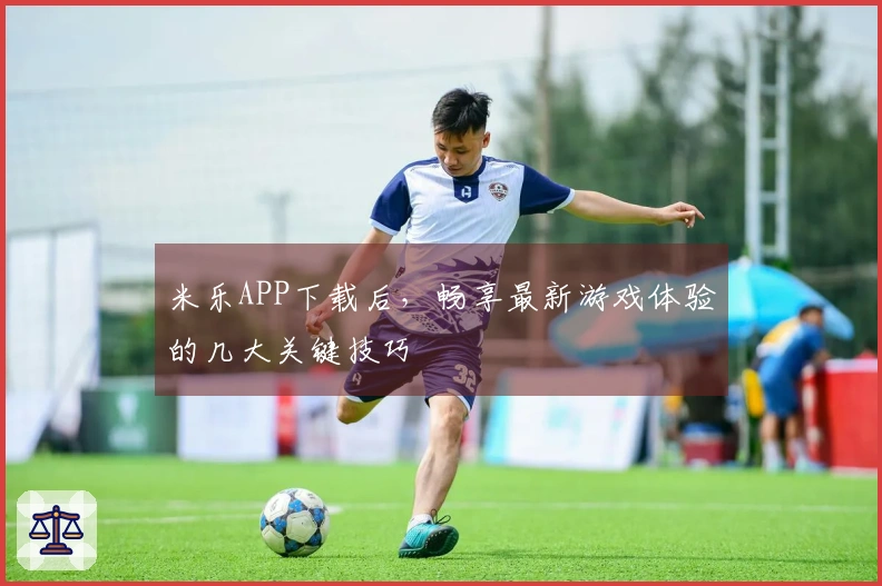 米乐APP下载后，畅享最新游戏体验的几大关键技巧