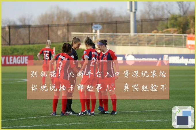 别乱花！九游平台入口资深玩家给你说说抽卡那些事儿，真实经验不踩坑