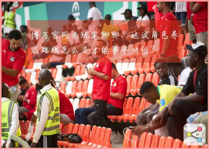 博万官网老玩家聊聊，这波角色养成路线怎么走才能事半功倍？